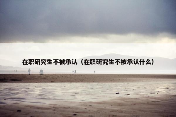在职研究生不被承认（在职研究生不被承认什么）