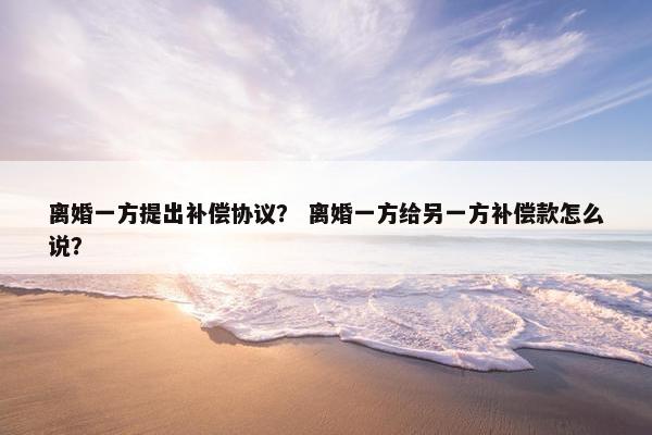 离婚一方提出补偿协议？ 离婚一方给另一方补偿款怎么说？