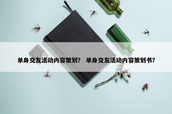 单身交友活动内容策划？ 单身交友活动内容策划书？
