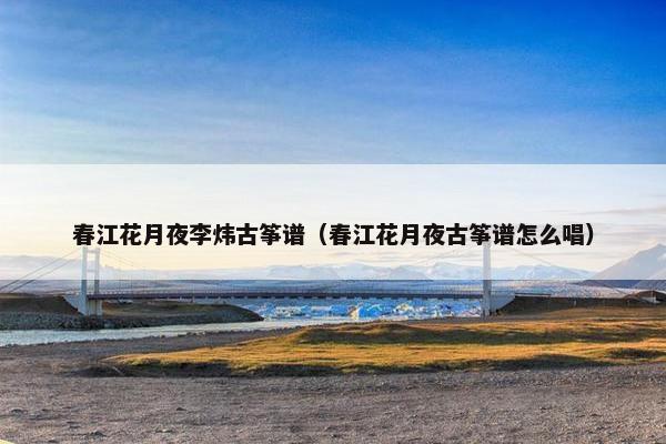 春江花月夜李炜古筝谱（春江花月夜古筝谱怎么唱）
