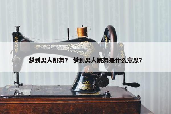 梦到男人跳舞？ 梦到男人跳舞是什么意思？