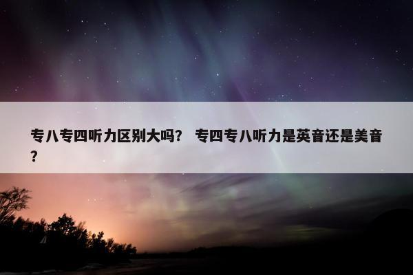 专八专四听力区别大吗？ 专四专八听力是英音还是美音？