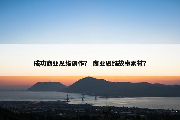 成功商业思维创作？ 商业思维故事素材？