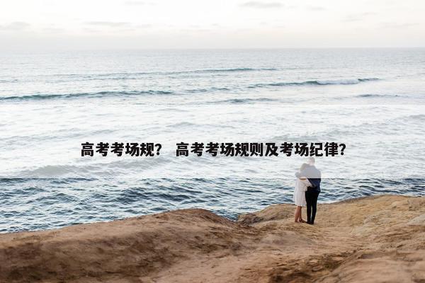 高考考场规？ 高考考场规则及考场纪律？