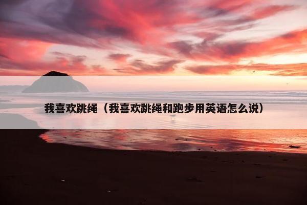 我喜欢跳绳（我喜欢跳绳和跑步用英语怎么说）