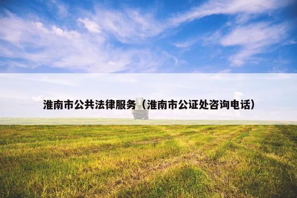 淮南市公共法律服务（淮南市公证处咨询电话）