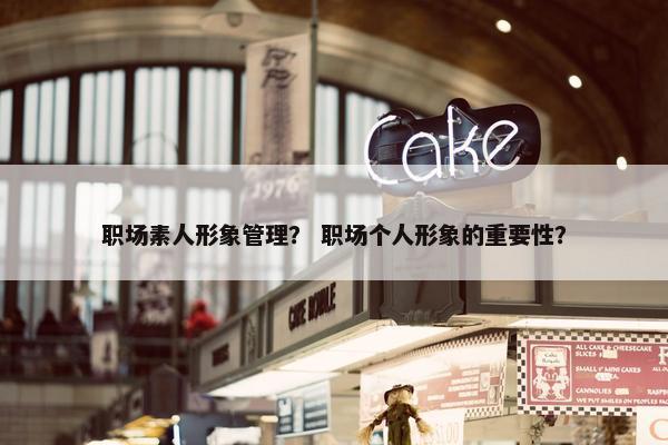 职场素人形象管理？ 职场个人形象的重要性？