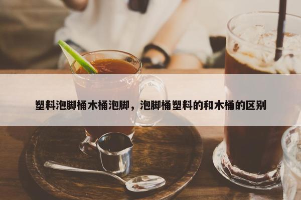 塑料泡脚桶木桶泡脚，泡脚桶塑料的和木桶的区别