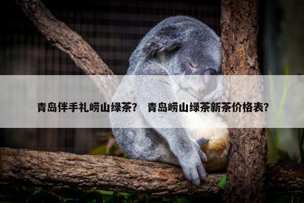 青岛伴手礼崂山绿茶？ 青岛崂山绿茶新茶价格表？