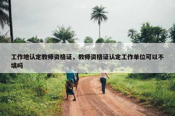工作地认定教师资格证，教师资格证认定工作单位可以不填吗