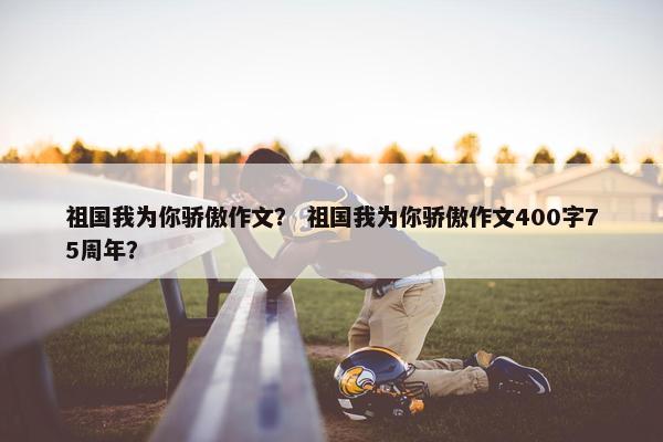 祖国我为你骄傲作文？ 祖国我为你骄傲作文400字75周年？