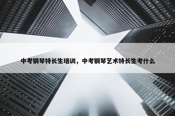 中考钢琴特长生培训，中考钢琴艺术特长生考什么