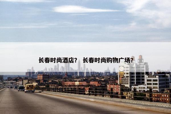 长春时尚酒店？ 长春时尚购物广场？