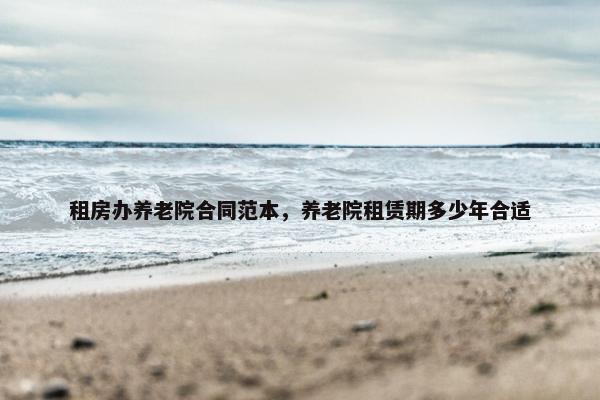 租房办养老院合同范本，养老院租赁期多少年合适