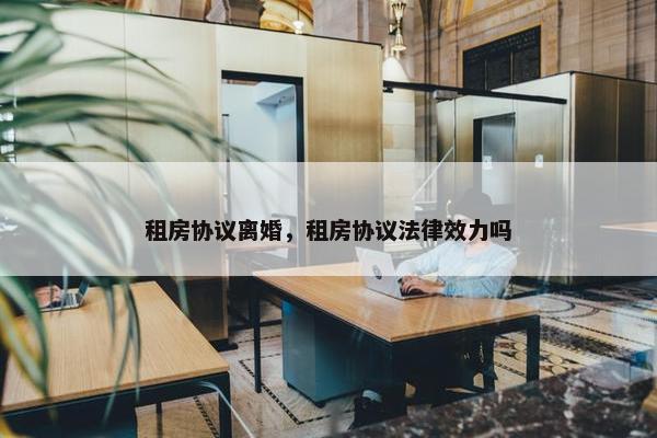 租房协议离婚，租房协议法律效力吗