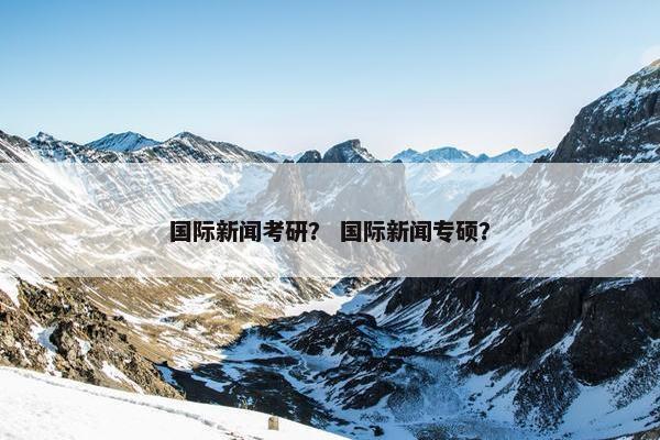 国际新闻考研？ 国际新闻专硕？
