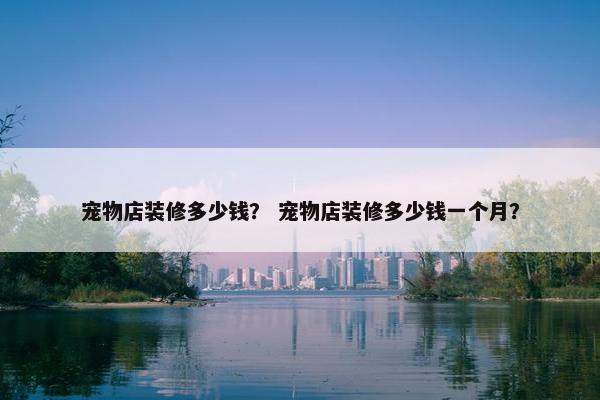 宠物店装修多少钱？ 宠物店装修多少钱一个月？