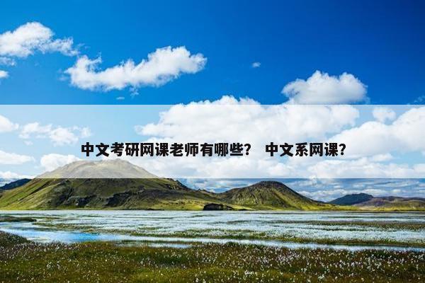 中文考研网课老师有哪些？ 中文系网课？