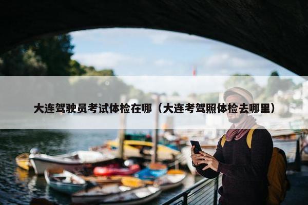 大连驾驶员考试体检在哪（大连考驾照体检去哪里）