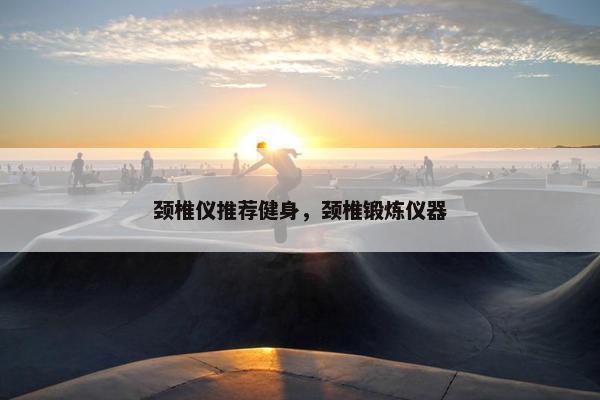 颈椎仪推荐健身，颈椎锻炼仪器