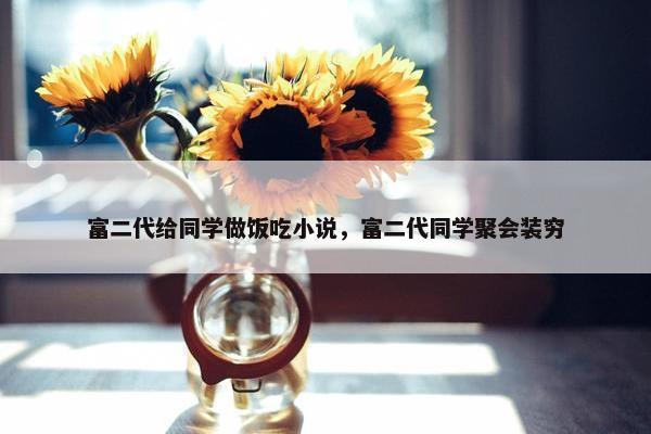 富二代给同学做饭吃小说，富二代同学聚会装穷
