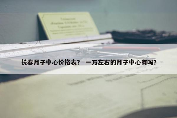 长春月子中心价格表？ 一万左右的月子中心有吗？