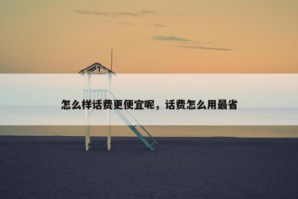 怎么样话费更便宜呢，话费怎么用最省