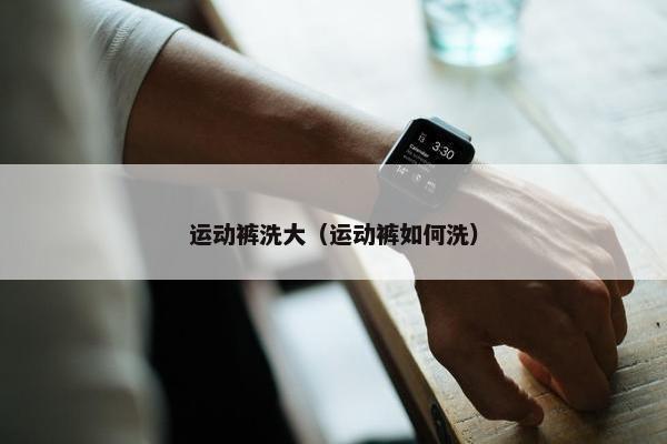 运动裤洗大（运动裤如何洗）