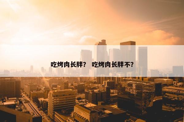 吃烤肉长胖？ 吃烤肉长胖不？