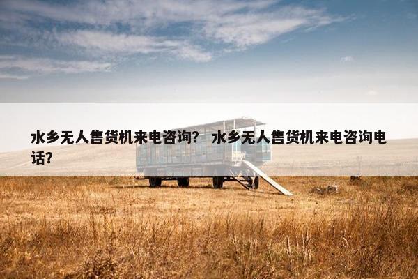 水乡无人售货机来电咨询？ 水乡无人售货机来电咨询电话？