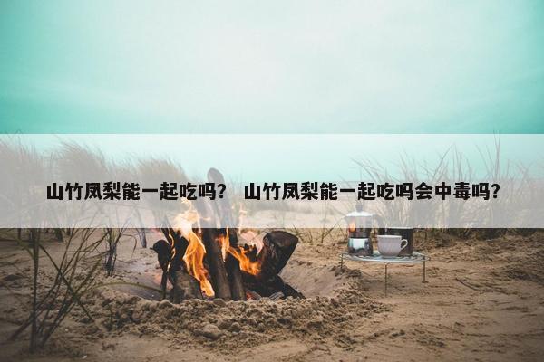 山竹凤梨能一起吃吗？ 山竹凤梨能一起吃吗会中毒吗？