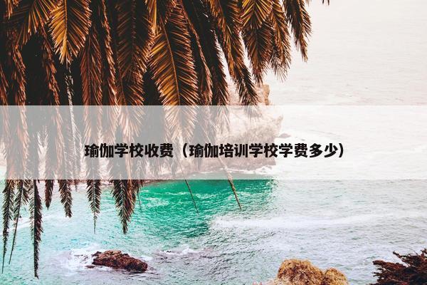 瑜伽学校收费（瑜伽培训学校学费多少）