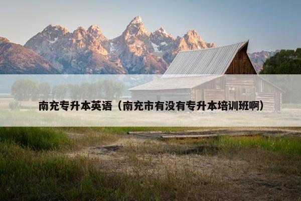 南充专升本英语（南充市有没有专升本培训班啊）