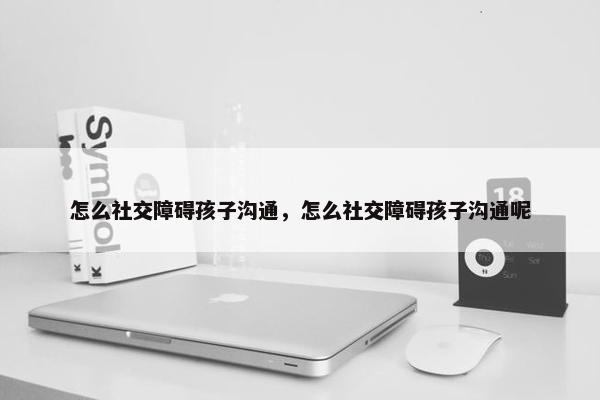 怎么社交障碍孩子沟通，怎么社交障碍孩子沟通呢