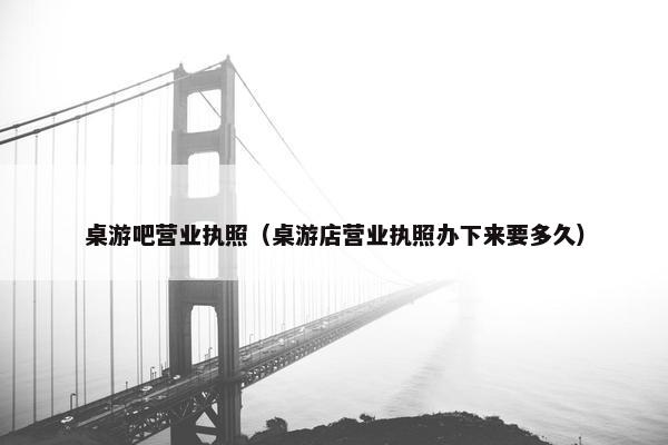 桌游吧营业执照（桌游店营业执照办下来要多久）
