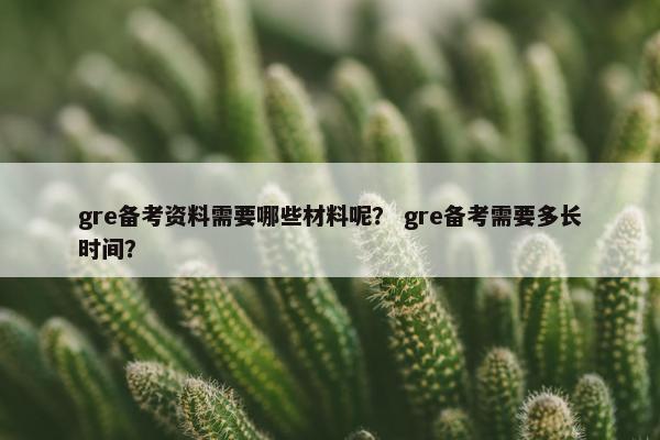 gre备考资料需要哪些材料呢？ gre备考需要多长时间？