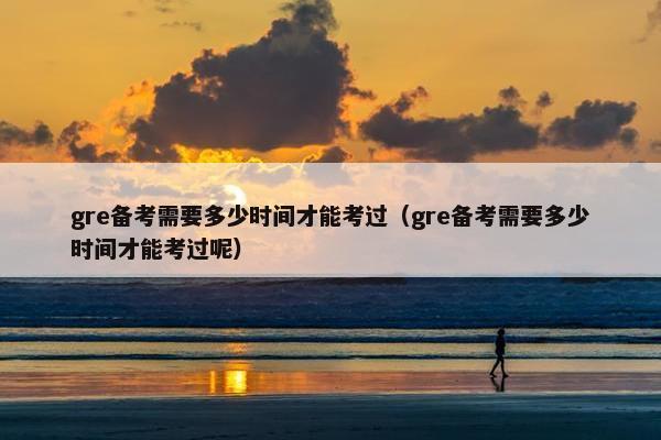 gre备考需要多少时间才能考过（gre备考需要多少时间才能考过呢）