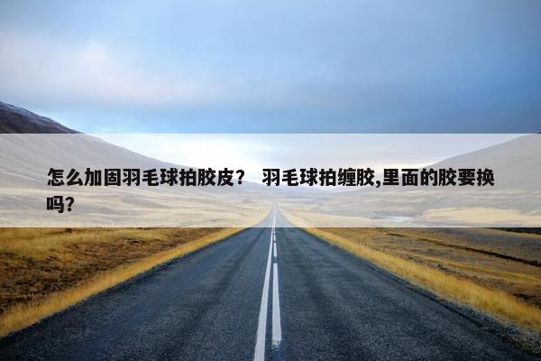 怎么加固羽毛球拍胶皮？ 羽毛球拍缠胶,里面的胶要换吗？