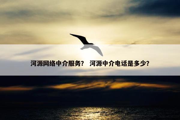 河源网络中介服务？ 河源中介电话是多少？