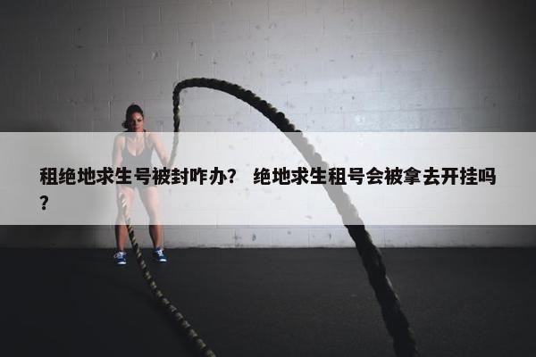 租绝地求生号被封咋办？ 绝地求生租号会被拿去开挂吗？