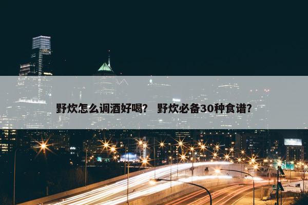 野炊怎么调酒好喝？ 野炊必备30种食谱？