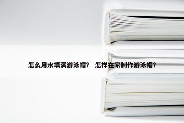 怎么用水填满游泳帽？ 怎样在家制作游泳帽？