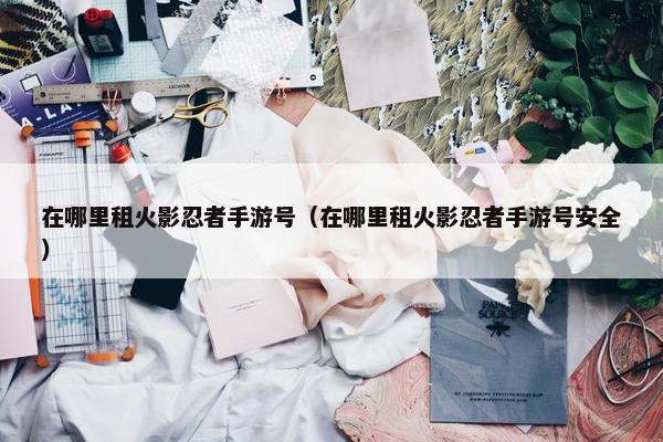 在哪里租火影忍者手游号（在哪里租火影忍者手游号安全）