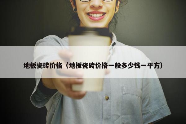 地板瓷砖价格（地板瓷砖价格一般多少钱一平方）
