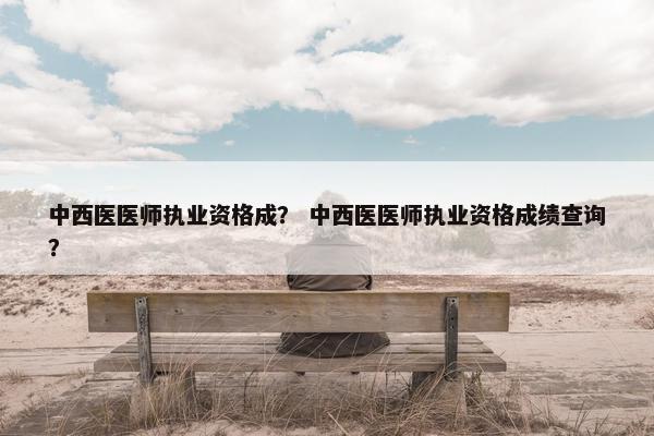 中西医医师执业资格成？ 中西医医师执业资格成绩查询？