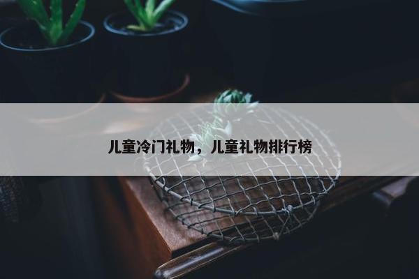 儿童冷门礼物，儿童礼物排行榜