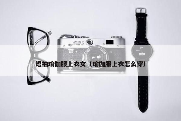 短袖瑜伽服上衣女（瑜伽服上衣怎么穿）