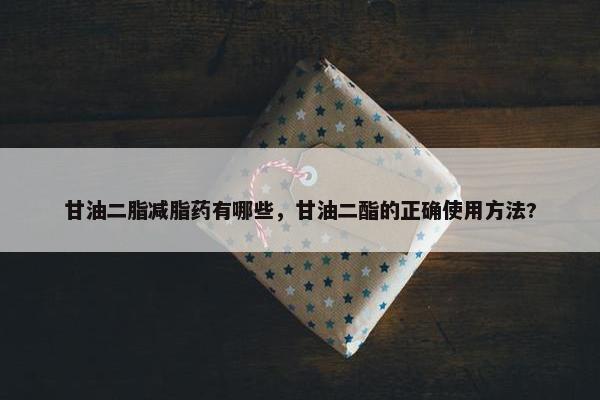 甘油二脂减脂药有哪些，甘油二酯的正确使用方法?