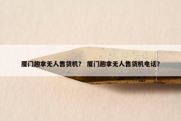 厦门趣拿无人售货机？ 厦门趣拿无人售货机电话？