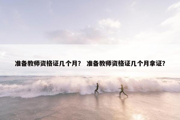 准备教师资格证几个月？ 准备教师资格证几个月拿证？
